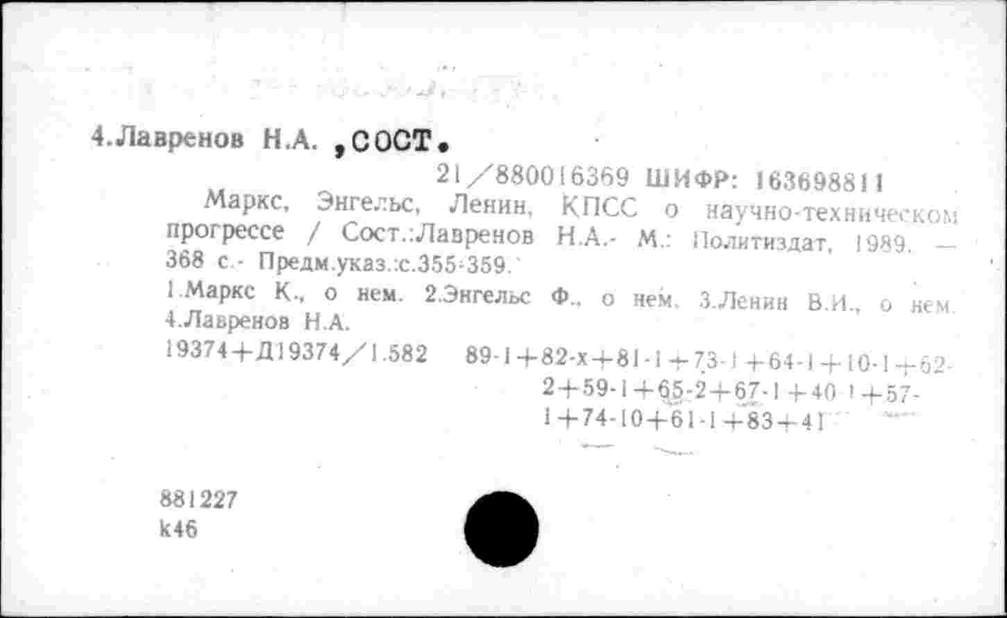 ﻿4.Лавренов Н.А. ,СОСТ.
21/'880016369 ШИФР: 163698811
Маркс, Энгельс, Ленин, КПСС о научно-техническом прогрессе / Сост.:Лавренов Н.А.- М.: Политиздат, 1989. _
368 с.- Предм.указ.'.с.355^359.
1.Маркс К., о нем. 2.Энгельс Ф„ о нем. З.Ленин В.И., о нем 4.Лавренев Н.А.
19374+Д19374/1.582 89-1+82-Х+81-1+73-1 +64-1 + 10-1+62-
2+59-1+6§-2+67-1+40 <+57-
1 + 74-10+61-1+83 + 4Г
881227
к46